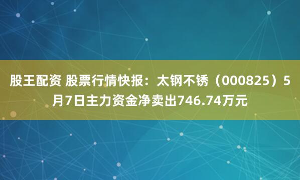 股王配资 股票行情快报：太钢不锈（000825）5月7日主力资金净卖出746.74万元