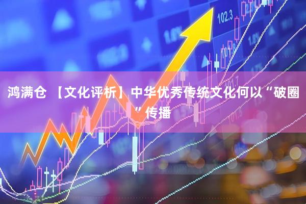 鸿满仓 【文化评析】中华优秀传统文化何以“破圈”传播