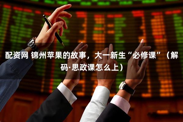 配资网 锦州苹果的故事，大一新生“必修课”（解码·思政课怎么上）