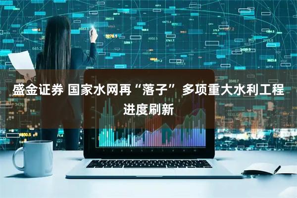 盛金证券 国家水网再“落子” 多项重大水利工程进度刷新