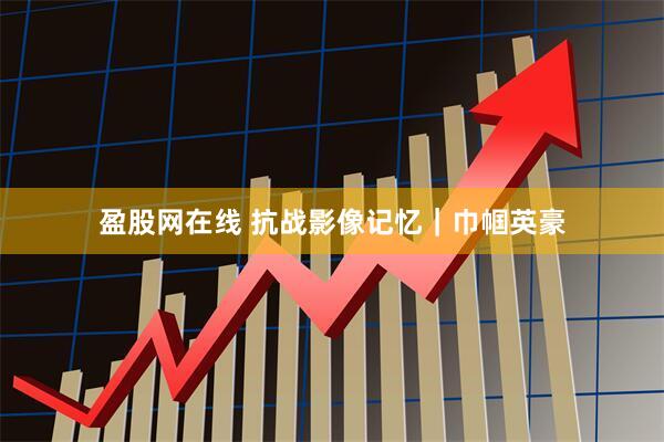 盈股网在线 抗战影像记忆｜巾帼英豪