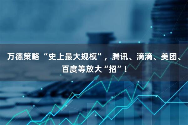 万德策略 “史上最大规模”，腾讯、滴滴、美团、百度等放大“招”！