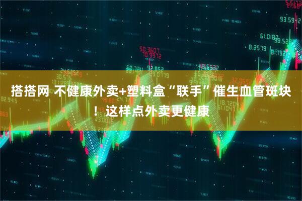 搭搭网 不健康外卖+塑料盒“联手”催生血管斑块！这样点外卖更健康