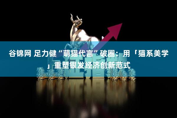 谷锦网 足力健“萌猫代言”破圈：用「猫系美学」重塑银发经济创新范式