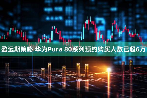 盈远期策略 华为Pura 80系列预约购买人数已超6万
