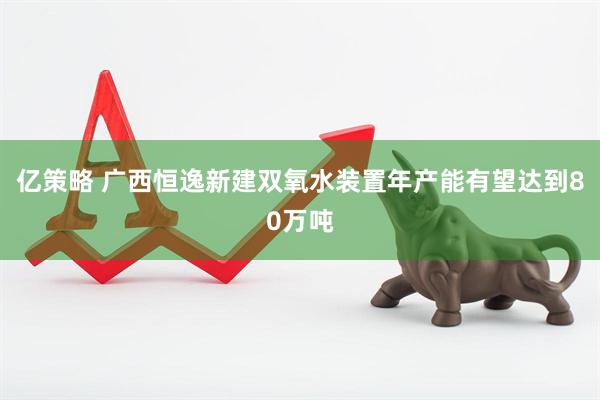 亿策略 广西恒逸新建双氧水装置年产能有望达到80万吨