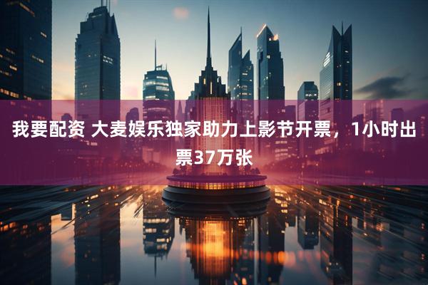 我要配资 大麦娱乐独家助力上影节开票，1小时出票37万张
