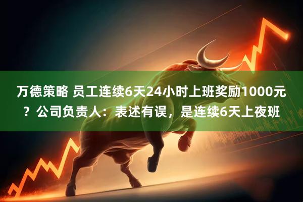 万德策略 员工连续6天24小时上班奖励1000元？公司负责人：表述有误，是连续6天上夜班