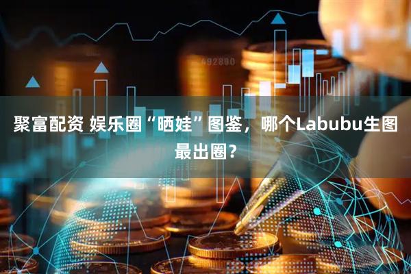 聚富配资 娱乐圈“晒娃”图鉴，哪个Labubu生图最出圈？