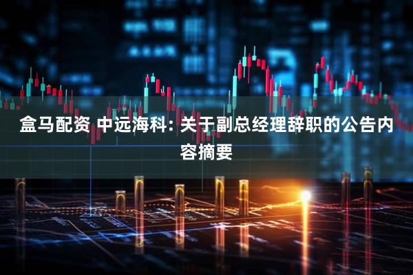盒马配资 中远海科: 关于副总经理辞职的公告内容摘要
