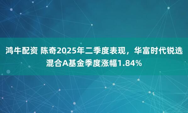 鸿牛配资 陈奇2025年二季度表现，华富时代锐选混合A基金季度涨幅1.84%