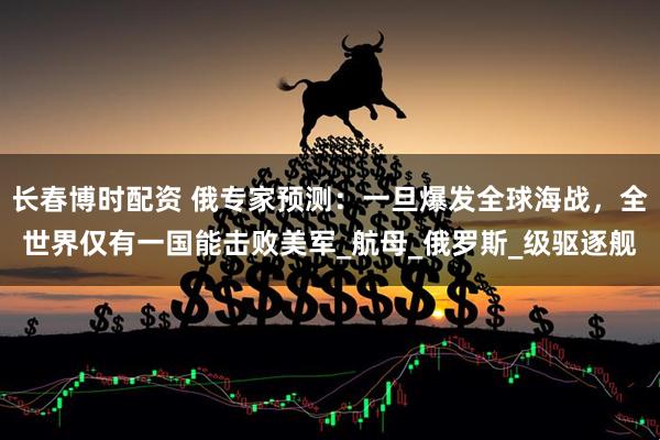 长春博时配资 俄专家预测：一旦爆发全球海战，全世界仅有一国能击败美军_航母_俄罗斯_级驱逐舰