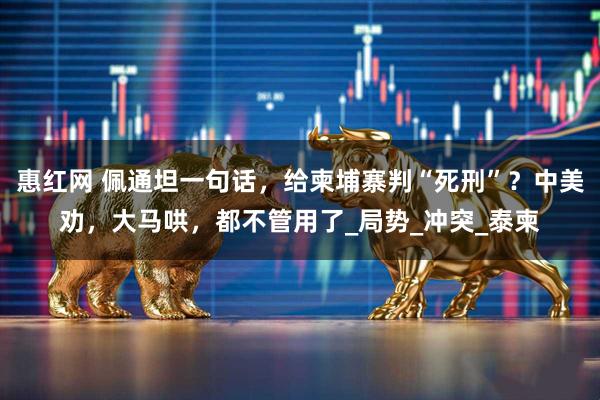 惠红网 佩通坦一句话，给柬埔寨判“死刑”？中美劝，大马哄，都不管用了_局势_冲突_泰柬