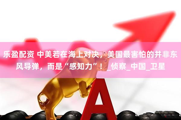 乐盈配资 中美若在海上对决，美国最害怕的并非东风导弹，而是“感知力”！_侦察_中国_卫星
