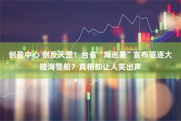 创盈中心 倒反天罡！台省“海巡署”宣布驱逐大陆海警船？真相却让人笑出声