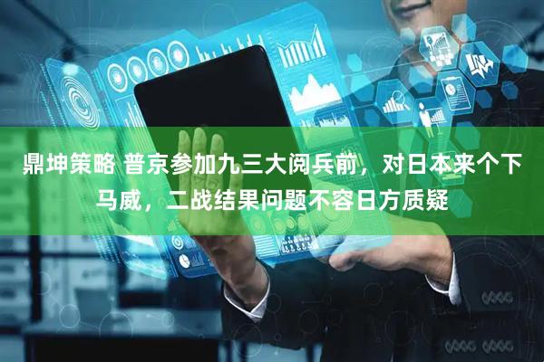 鼎坤策略 普京参加九三大阅兵前，对日本来个下马威，二战结果问题不容日方质疑