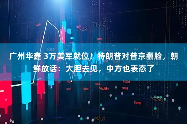 广州华鑫 3万美军就位！特朗普对普京翻脸，朝鲜放话：大胆去见，中方也表态了