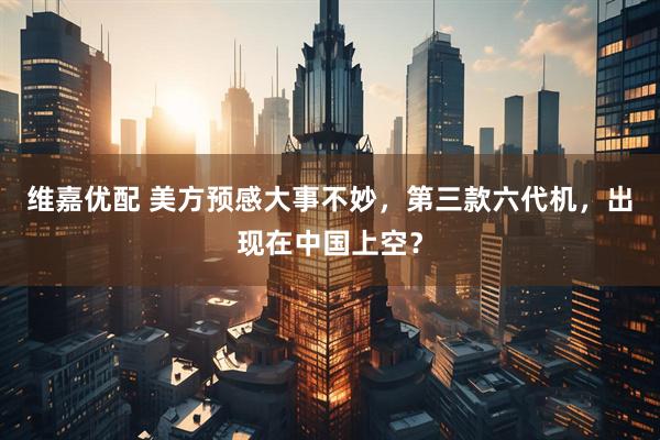 维嘉优配 美方预感大事不妙，第三款六代机，出现在中国上空？
