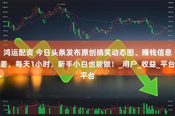 鸿运配资 今日头条发布原创搞笑动态图、赚钱信息差，每天1小时，新手小白也能做！_用户_收益_平台
