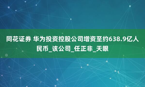 同花证券 华为投资控股公司增资至约638.9亿人民币_该公司_任正非_天眼