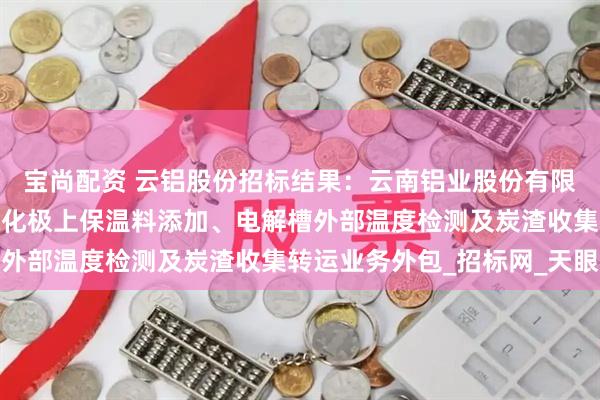 宝尚配资 云铝股份招标结果：云南铝业股份有限公司云铝文山阳极防氧化极上保温料添加、电解槽外部温度检测及炭渣收集转运业务外包_招标网_天眼