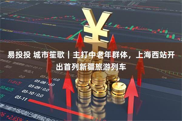 易投投 城市笙歌｜主打中老年群体，上海西站开出首列新疆旅游列车