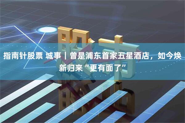 指南针股票 城事｜曾是浦东首家五星酒店，如今焕新归来“更有面了”