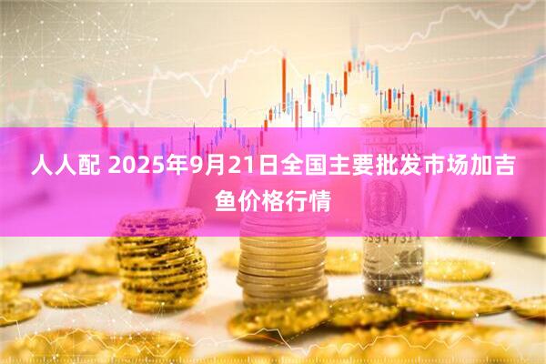 人人配 2025年9月21日全国主要批发市场加吉鱼价格行情