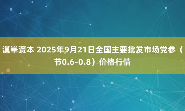 漢崋资本 2025年9月21日全国主要批发市场党参（节0.6-0.8）价格行情