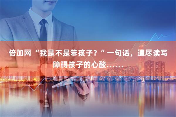 倍加网 “我是不是笨孩子?”一句话,道尽读写障碍孩子的心酸……