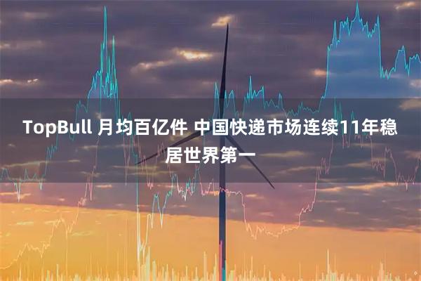 TopBull 月均百亿件&#32;中国快递市场连续11年稳居世界第一