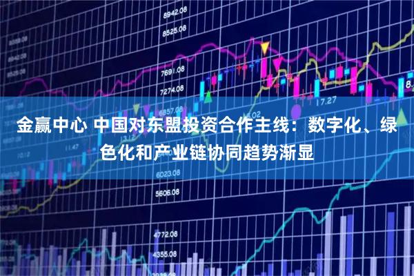 金赢中心 中国对东盟投资合作主线：数字化、绿色化和产业链协同趋势渐显