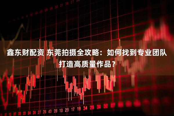 鑫东财配资 东莞拍摄全攻略：如何找到专业团队打造高质量作品？