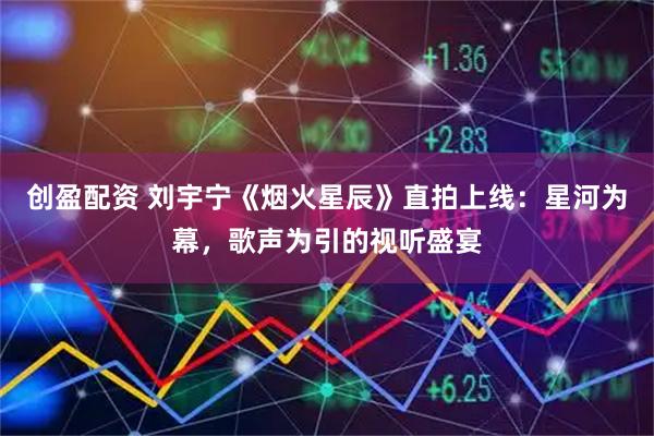 创盈配资 刘宇宁《烟火星辰》直拍上线：星河为幕，歌声为引的视听盛宴