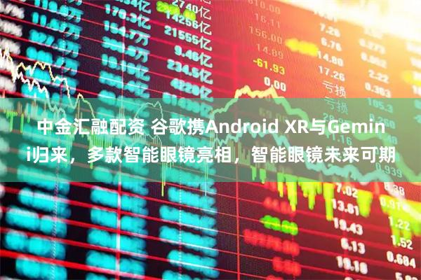 中金汇融配资 谷歌携Android XR与Gemini归来，多款智能眼镜亮相，智能眼镜未来可期