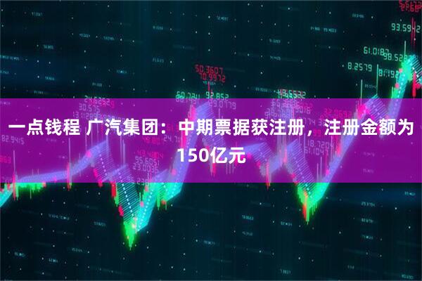 一点钱程 广汽集团：中期票据获注册，注册金额为150亿元