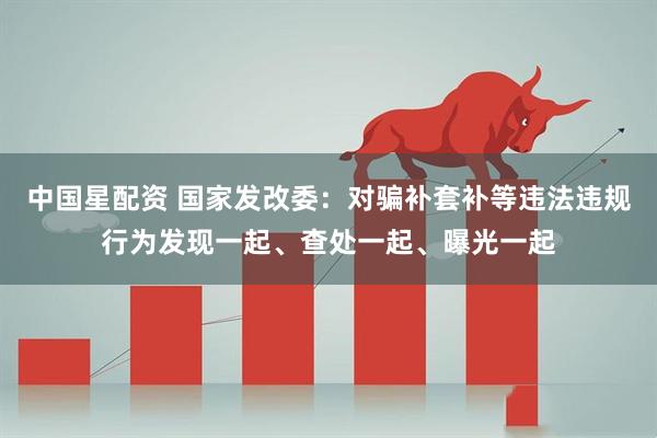 中国星配资 国家发改委:对骗补套补等违法违规行为发现一起、查处一起、曝光一起
