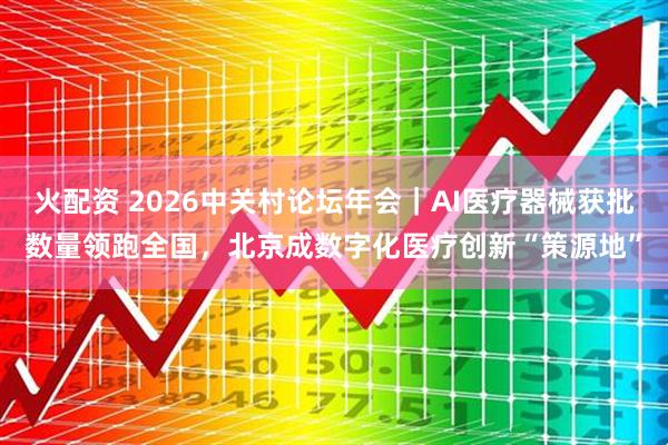 火配资 2026中关村论坛年会｜AI医疗器械获批数量领跑全国，北京成数字化医疗创新“策源地”