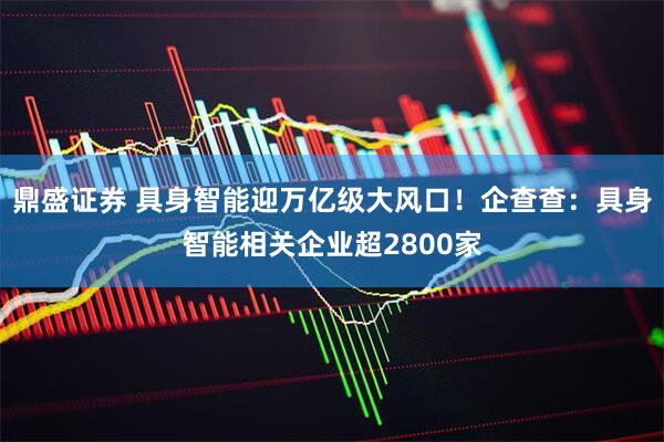 鼎盛证券 具身智能迎万亿级大风口！企查查：具身智能相关企业超2800家