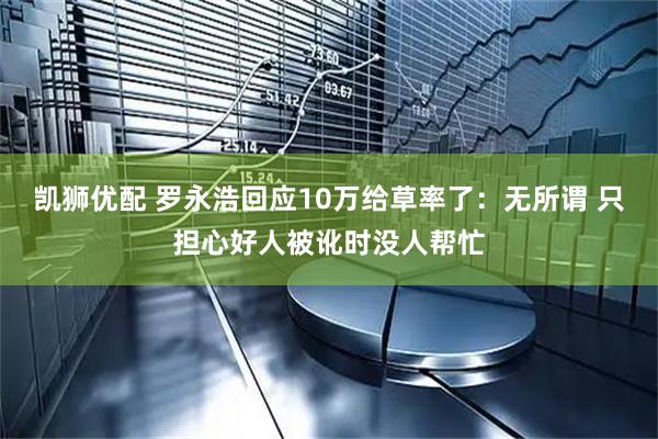 凯狮优配 罗永浩回应10万给草率了：无所谓 只担心好人被讹时没人帮忙