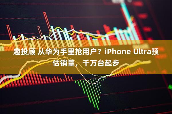 趣投顾 从华为手里抢用户？iPhone Ultra预估销量，千万台起步